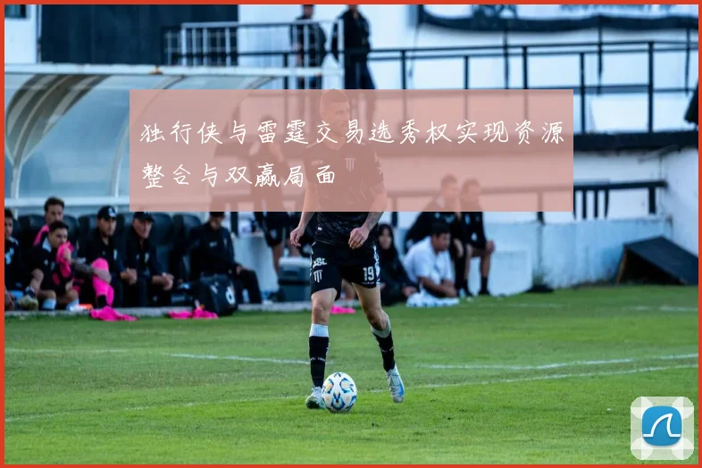 独行侠与雷霆交易选秀权实现资源整合与双赢局面