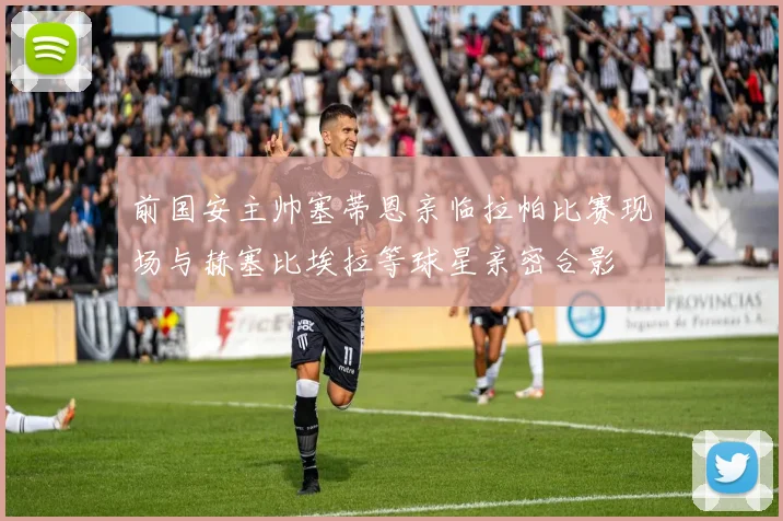 前国安主帅塞蒂恩亲临拉帕比赛现场与赫塞比埃拉等球星亲密合影