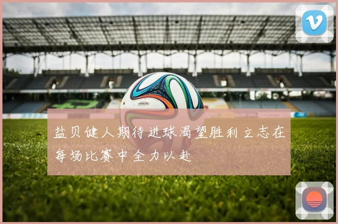 盐贝健人期待进球渴望胜利立志在每场比赛中全力以赴