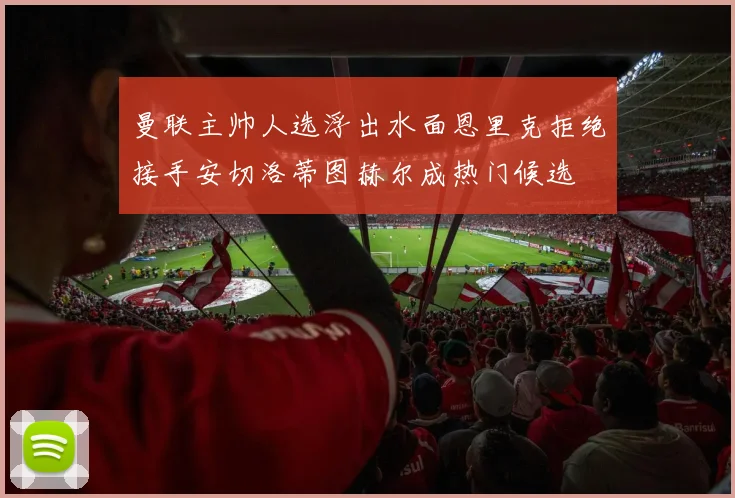 曼联主帅人选浮出水面恩里克拒绝接手安切洛蒂图赫尔成热门候选