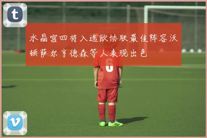 水晶宫四将入选欧协联最佳阵容沃顿萨尔亨德森等人表现出色