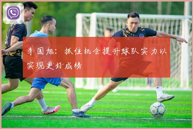 李国旭：抓住机会提升球队实力以实现更好成绩