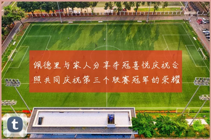 佩德里与家人分享夺冠喜悦庆祝合照共同庆祝第三个联赛冠军的荣耀时刻