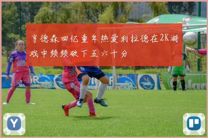 亨德森回忆童年热爱利拉德在2K游戏中频频砍下五六十分