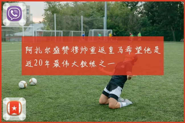 阿扎尔盛赞穆帅重返皇马希望他是近20年最伟大教练之一