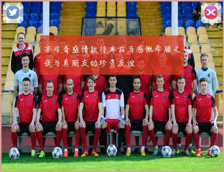 字母哥盛情款待库兹马感慨希腊之夜与真朋友的珍贵友谊