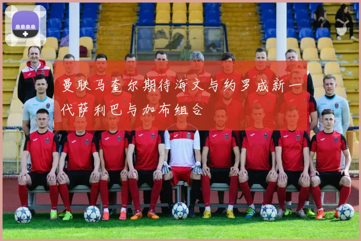 曼联马奎尔期待海文与约罗成新一代萨利巴与加布组合