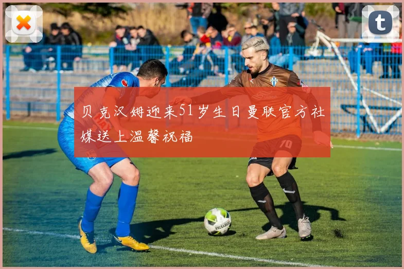 贝克汉姆迎来51岁生日曼联官方社媒送上温馨祝福