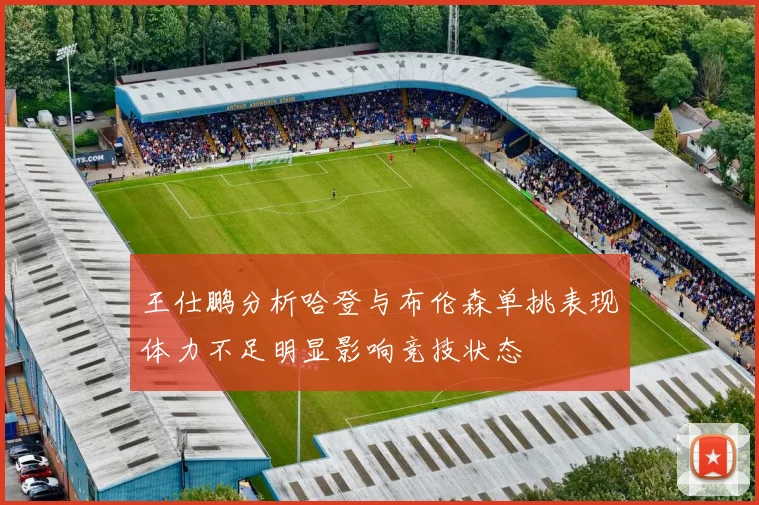 王仕鹏分析哈登与布伦森单挑表现体力不足明显影响竞技状态